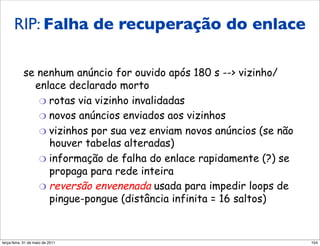 RIP: falha e recuperação
      RIP: Falha de recuperação do enlace
                 do enlace
            se nenhum anúncio for ouvido após 180 s --> vizinho/
              enlace declarado morto
               "  rotas via vizinho invalidadas
               "  novos anúncios enviados aos vizinhos
               "  vizinhos por sua vez enviam novos anúncios (se não
                  houver tabelas alteradas)
               "  informação de falha do enlace rapidamente (?) se
                  propaga para rede inteira
               "  reversão envenenada usada para impedir loops de
                  pingue-pongue (distância infinita = 16 saltos)


segunda-feira, 17 de outubro de 11                                     104
 