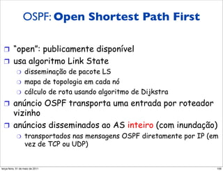 OSPF: Open Shortest Path First
  OSPF
  (Open Shortest Path First)
  !  “open”: publicamente disponível
  !  usa algoritmo Link State
      "  disseminação de pacote LS
      "  mapa de topologia em cada nó
      "  cálculo de rota usando algoritmo de Dijkstra

  !  anúncio OSPF transporta uma entrada por roteador
     vizinho
  !  anúncios disseminados ao AS inteiro (com inundação)
            "     transportados nas mensagens OSPF diretamente por IP (em
                  vez de TCP ou UDP)


segunda-feira, 17 de outubro de 11                                      106
 