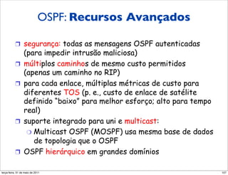 OSPF: Recursos Avançados
          Recursos “avançados” do
          OSPF (não no RIP)
          !  segurança: todas as mensagens OSPF autenticadas
                 (para impedir intrusão maliciosa)
          !      múltiplos caminhos de mesmo custo permitidos
                 (apenas um caminho no RIP)
          !      para cada enlace, múltiplas métricas de custo para
                 diferentes TOS (p. e., custo de enlace de satélite
                 definido “baixo” para melhor esforço; alto para tempo
                 real)
          !      suporte integrado para uni e multicast:
                  "  Multicast OSPF (MOSPF) usa mesma base de dados
                     de topologia que o OSPF
          !      OSPF hierárquico em grandes domínios

segunda-feira, 17 de outubro de 11                                       107
 