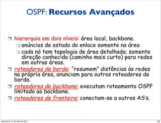 OSPF: Recursos Avançados


       !  hierarquia em dois níveis: área local, backbone.
                 "  anúncios
                       de estado do enlace somente na área
           "  cada nó tem topologia de área detalhada; somente
              direção conhecida (caminho mais curto) para redes
              em outras áreas.
       !  roteadores de borda: “resumem” distâncias às redes
          na própria área, anunciam para outros roteadores de
          borda.
       !  roteadores de backbone: executam roteamento OSPF
          limitado ao backbone.
       !  roteadores de fronteira: conectam-se a outros AS’s.



segunda-feira, 17 de outubro de 11                                108
 