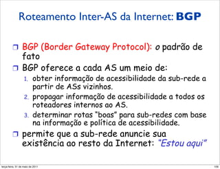 Roteamento inter-AS da Internet: BGP
          Roteamento Inter-AS da
         Internet: BGP
         !  BGP (Border Gateway Protocol):                o padrão de
            fato
         !  BGP oferece a cada AS um meio de:
                  1.     obter informação de acessibilidade da sub-rede a
                         partir de ASs vizinhos.
                  2.     propagar informação de acessibilidade a todos os
                         roteadores internos ao AS.
                  3.     determinar rotas “boas” para sub-redes com base
                         na informação e política de acessibilidade.
         !  permite que a sub-rede anuncie sua
                existência ao resto da Internet: “Estou aqui”

segunda-feira, 17 de outubro de 11                                          109
 