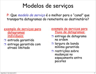Modelos de serviços
        Modelo de serviço de rede
        Modelo de de serviço de rede
          Modelo serviço de rede
        P: Que modelo de serviço é o melhor para o “canal” que
       P: QueQue modelo serviçodoo é o melhor para“canal” que
            P: modelo de de serviço melhor para
        transporta datagramas é remetente aoodestinatário?
                                                      o “canal” que
       transporta datagramas do remetente ao ao destinatário?
            transporta datagramas do remetente destinatário?
       exemplo de serviços para       exemplo de serviços para
          datagramas serviços para exemplo de de serviços para
      exemplo de serviços para
           exemplo de                   exemplo serviços para
                                         fluxo de datagramas:
         datagramas
              datagramas
          individuais:                 fluxo de de datagramas:
                                           fluxo datagramas:
                                      !  entrega de datagrama
         individuais:
              individuais:          !  entrega de de datagrama
                                        !  entrega datagrama
                                         na ordem
       !  entrada garantida
      !  entrada garantida
           !  entrada garantida        na ordem
                                           na ordem
       !  entrega garantida com       !  largura de banda
           !  entrega garantida com !  largura de de banda
      !  entrega limitado com
                   garantida            !  largura banda
                                         mínima garantida
          atraso                           mínima garantida
                                       mínima garantida
              atraso limitado
         atraso limitado
                                      !  restrições sobre
                                        !  restrições sobre
                                    !  restrições sobre
                                         mudanças no
                                       mudanças no no
                                           mudanças
                                         espaçamento entre
                                           espaçamento entre
                                       espaçamento entre
                                         pacotes
                                           pacotes
                                       pacotes


segunda-feira, 17 de outubro de 11                                    11
 