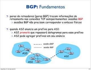 Fundamentos do BGP
                                          BGP: Fundamentos
           !  pares de roteadores (pares BGP) trocam informações de
                  roteamento nas conexões TCP semipermanentes: sessões BGP
                   "  sessões BGP não precisam corresponder a enlaces físicos


           !  quando AS2 anuncia um prefixo para AS1:
                    "     AS2 promete que repassará datagramas para esse prefixo
                    "     AS2 pode agregar prefixos em seu anúncio

                                                      sessão eBGP
                                     3c               sessão iBGP
                                     3a                                   2c
                                3b                                  2a
                                   AS3                                         2b
                                                 1c                      AS2
                                            1a          1b
                                          AS1    1d

segunda-feira, 17 de outubro de 11                                                  110
 