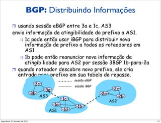 Distribuindo informações
                   BGP: Distribuindo Informações
                de atingibilidade
            !  usando sessão eBGP entre 3a e 1c, AS3
            envia informação de atingibilidade do prefixo a AS1.
                "  1c pode então usar iBGP para distribuir nova
                   informação de prefixo a todos os roteadores em
                   AS1
                "  1b pode então reanunciar nova informação de
                   atingibilidade para AS2 por sessão 3BGP 1b-para-2a
            !  quando roteador descobre novo prefixo, ele cria
               entrada para prefixo em sua tabela de repasse.
                                                      sessão eBGP
                                     3c               sessão iBGP
                                     3a                                   2c
                                3b                                  2a
                                   AS3                                         2b
                                                 1c                      AS2
                                            1a          1b
                                          AS1    1d

segunda-feira, 17 de outubro de 11                                                  111
 