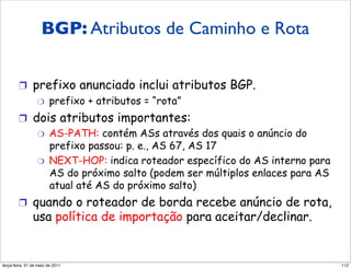 BGP: Atributos de &
        Atributos de caminho Caminho e Rota
        rotas BGP
        !  prefixo anunciado inclui atributos BGP.
            "  prefixo + atributos = “rota”

        !  dois atributos importantes:
            "  AS-PATH: contém ASs através dos quais o anúncio do
               prefixo passou: p. e., AS 67, AS 17
            "  NEXT-HOP: indica roteador específico do AS interno para
               AS do próximo salto (podem ser múltiplos enlaces para AS
               atual até AS do próximo salto)
        !  quando o roteador de borda recebe anúncio de rota,
               usa política de importação para aceitar/declinar.


segunda-feira, 17 de outubro de 11                                        112
 