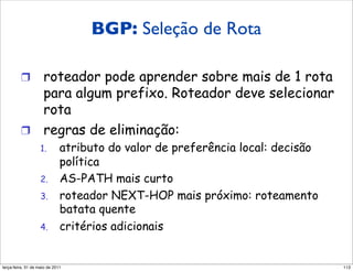 BGP: Seleção
         Seleção de rota BGP de Rota

         !  roteador pode aprender sobre mais de 1 rota
            para algum prefixo. Roteador deve selecionar
            rota
         !  regras de eliminação:
                   1.        atributo do valor de preferência local: decisão
                             política
                   2.        AS-PATH mais curto
                   3.        roteador NEXT-HOP mais próximo: roteamento
                             batata quente
                   4.        critérios adicionais


segunda-feira, 17 de outubro de 11                                             113
 