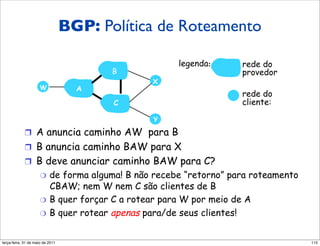 BGP: roteamento
                     Política dePolítica de Roteamento
                     BGP (2)
                                                    legenda:      rede do
                                         B                        provedor
                                              X
                     W               A
                                                                  rede do
                                         C                        cliente:

                                              Y

            !  A anuncia caminho AW para B
            !  B anuncia caminho BAW para X
            !  B deve anunciar caminho BAW para C?
                     "  de forma alguma! B não recebe “retorno” para roteamento
                        CBAW; nem W nem C são clientes de B
                     "  B quer forçar C a rotear para W por meio de A
                     "  B quer rotear apenas para/de seus clientes!



segunda-feira, 17 de outubro de 11                                                115
 