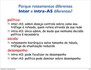 Porque roteamentos diferentes
             Por que roteamento intra
                   Inter e intra-AS diferentes?
             e inter-AS diferente?
             política:
             !  inter-AS: admin deseja controle sobre como seu
                tráfego é roteado, quem roteia através de sua rede
             !  intra-AS: único admin, de modo que nenhuma decisão
                política é necessária
             escala:
             !  roteamento hierárquico salva tamanho de tabela,
                    tráfego de atualização reduzido
             desempenho:
             !  intra-AS: pode focalizar no desempenho
             !  inter-AS: política pode dominar sobre desempenho


segunda-feira, 17 de outubro de 11                                   116
 