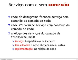 Serviço com e sem sem conexão
                 Serviço com e conexão
                 da camada de rede
                 !  rede de datagrama fornece serviço sem
                    conexão da camada de rede
                 !  rede VC fornece serviço com conexão da
                    camada de rede
                 !  análogo aos serviços da camada de
                    transporte, mas:
                          "  serviço:
                                    hospedeiro a hospedeiro
                          "  sem escolha: a rede oferece um ou outro
                          "  implementação: no núcleo da rede



segunda-feira, 17 de outubro de 11                                     14
 
