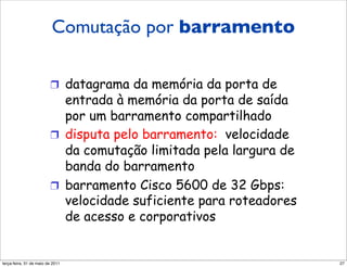 Comutação por um
                             barramento
                         Comutação por barramento

                         !  datagrama da memória da porta de
                            entrada à memória da porta de saída
                            por um barramento compartilhado
                         !  disputa pelo barramento: velocidade
                            da comutação limitada pela largura de
                            banda do barramento
                         !  barramento Cisco 5600 de 32 Gbps:
                            velocidade suficiente para roteadores
                            de acesso e corporativos


segunda-feira, 17 de outubro de 11                                  27
 