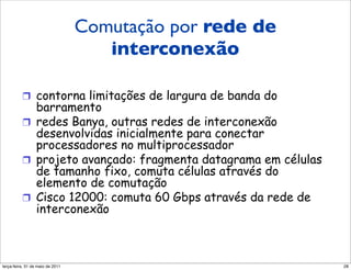 Comutação por rede de
         Comutação por uma rede de
                    interconexão
         interconexão

          !  contorna limitações de largura de banda do
             barramento
          !  redes Banya, outras redes de interconexão
             desenvolvidas inicialmente para conectar
             processadores no multiprocessador
          !  projeto avançado: fragmenta datagrama em células
             de tamanho fixo, comuta células através do
             elemento de comutação
          !  Cisco 12000: comuta 60 Gbps através da rede de
             interconexão



segunda-feira, 17 de outubro de 11                              28
 