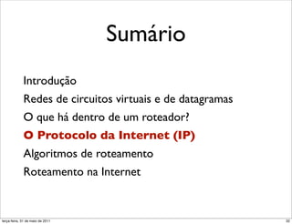 Sumário
             Introdução
             Redes de circuitos virtuais e de datagramas
             O que há dentro de um roteador?
             O Protocolo da Internet (IP)
             Algoritmos de roteamento
             Roteamento na Internet


segunda-feira, 17 de outubro de 11                         32
 