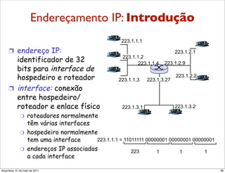 Endereçamento
        Endereçamento IP:                          IP: Introdução
        introdução
                                                       223.1.1.1

     !  endereço IP:                                                            223.1.2.1
        identificador de 32                            223.1.1.2
                                                              223.1.1.4   223.1.2.9
        bits para interface de
        hospedeiro e roteador                         223.1.1.3    223.1.3.27
                                                                                223.1.2.2

     !  interface: conexão
        entre hospedeiro/
        roteador e enlace físico                       223.1.3.1                223.1.3.2
              "     roteadores normalmente
                    têm várias interfaces
              "     hospedeiro normalmente
                    tem uma interface      223.1.1.1 = 11011111 00000001 00000001 00000001
              "     endereços IP associados               223       1        1        1
                    a cada interface

segunda-feira, 17 de outubro de 11                                                           38
 