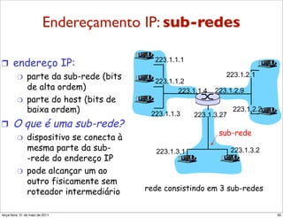 Endereçamento IP: sub-redes
Sub-redes
!  endereço IP:                              223.1.1.1

    "  parte da sub-rede (bits                                     223.1.2.1
                                             223.1.1.2
       de alta ordem)                               223.1.1.4   223.1.2.9
    "  parte do host (bits de
       baixa ordem)                         223.1.1.3
                                                                       223.1.2.2
                                                          223.1.3.27
!      O que é uma sub-rede?
                                                                 sub-rede
         "      dispositivo se conecta à
                mesma parte da sub-           223.1.3.1                223.1.3.2
                -rede do endereço IP
         "      pode alcançar um ao
                outro fisicamente sem
                roteador intermediário     rede consistindo em 3 sub-redes


segunda-feira, 17 de outubro de 11                                                 39
 