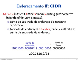 Endereçamento IP: CIDR CIDR
             Endereçamento IP:
     CIDR: Classless InterDomain Routing (roteamento
       interdomínio sem classes)
               "  parte de sub-rede do endereço de tamanho
                  arbitrário
               "  formato do endereço: a.b.c.d/x, onde x é # bits na
                  parte de sub-rede do endereço


                                     parte de            parte do
                                     sub-rede             hosp.
                         11001000 00010111 00010000 00000000
                                        200.23.16.0/23
segunda-feira, 17 de outubro de 11                                     42
 