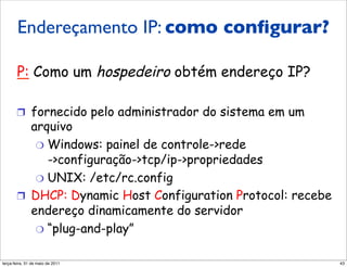 Endereços IP:
       Endereçamento IP: como conﬁgurar?
       como obter um?

       P: Como um hospedeiro obtém endereço IP?

       !  fornecido pelo administrador do sistema em um
          arquivo
           "  Windows: painel de controle->rede
              ->configuração->tcp/ip->propriedades
           "  UNIX: /etc/rc.config
       !  DHCP: Dynamic Host Configuration Protocol: recebe
          endereço dinamicamente do servidor
           "  “plug-and-play”


segunda-feira, 17 de outubro de 11                            43
 