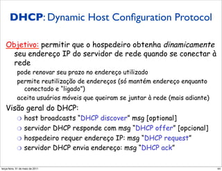 DHCP: Dynamic Host Conﬁguration Protocol
    DHCP: Dynamic Host
   Configuration Protocol
   Objetivo: permitir que o hospedeiro obtenha dinamicamente
     seu endereço IP do servidor de rede quando se conectar à
     rede
            pode renovar seu prazo no endereço utilizado
            permite reutilização de endereços (só mantém endereço enquanto
              conectado e “ligado”)
            aceita usuários móveis que queiram se juntar à rede (mais adiante)
   Visão geral do DHCP:
            "  host broadcasts “DHCP discover” msg [optional]
            "  servidor DHCP responde com msg “DHCP offer” [opcional]
            "  hospedeiro requer endereço IP: msg “DHCP request”
            "  servidor DHCP envia endereço: msg “DHCP ack”


segunda-feira, 17 de outubro de 11                                               44
 