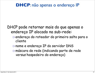 DHCP: não apenas o endereço IP
            DHCP:
            mais do que endereço IP

            DHCP pode retornar mais do que apenas o
             endereço IP alocado na sub-rede:
                      "  endereço    do roteador do primeiro salto para o
                         cliente
                      "  nome e endereço IP do servidor DNS
                      "  máscara de rede (indicando parte de rede
                         versus hospedeiro do endereço)



segunda-feira, 17 de outubro de 11                                          47
 
