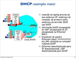 DHCP: exemplo maior
        DHCP: exemplo

                DHCP          DHCP                           !  conexão de laptop precisa do
                DHCP           UDP                              seu endereço IP, endereço do
                                IP
                                                                roteador do primeiro salto,
                DHCP

                DHCP           Eth
                               Phy                              endereço do servidor DNS:
                            DHCP                                use DHCP
                                                             !  solicitação DHCP encapsulada
                                                                no UDP, encapsulada no IP,
                                     DHCP
                      DHCP
                                                 168.1.1.1      encapsulado no Ethernet
                      DHCP            UDP
                      DHCP             IP                       802.1
                     DHCP             Eth   roteador         !  broadcast de quadro
                                      Phy   (roda DHCP)         Ethernet (dest: FFFFFFFFFFFF)
                                                                na LAN, recebido no roteador
                                                                rodando DHCP
                                                             !  Ethernet demultiplexado para
                                                                IP demultiplexado, UDP
                                                                demultiplexado para DHCP

segunda-feira, 17 de outubro de 11                                                              48
 