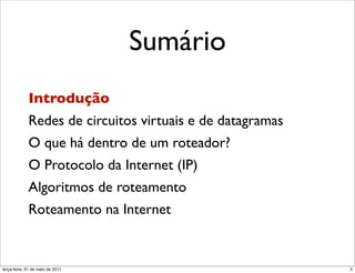 Sumário
             Introdução
             Redes de circuitos virtuais e de datagramas
             O que há dentro de um roteador?
             O Protocolo da Internet (IP)
             Algoritmos de roteamento
             Roteamento na Internet


segunda-feira, 17 de outubro de 11                         5
 