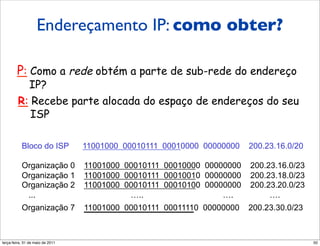 Endereçamento IP: como obter?
      Endereços IP:
      como obter um?
        P: Como a rede obtém a parte de sub-rede do endereço
           IP?
        R: Recebe parte alocada do espaço de endereços do seu
           ISP

          Bloco do ISP
          Bloco do ISP               11001000 00010111 00010000 00000000 200.23.16.0/20
                                     11001000 00010111 00010000 00000000 200.23.16.0/20

          Organização 0
          Organização 0              11001000
                                     11001000 00010111
                                              00010111   00010000
                                                         00010000 00000000
                                                                   00000000   200.23.16.0/23
                                                                               200.23.16.0/23
          Organização 1
          Organização 1              11001000
                                     11001000 00010111
                                              00010111   00010010
                                                         00010010 00000000
                                                                   00000000   200.23.18.0/23
                                                                               200.23.18.0/23
          Organização 2
          Organização 2              11001000
                                     11001000 00010111
                                              00010111   00010100
                                                         00010100 00000000
                                                                   00000000   200.23.20.0/23
                                                                               200.23.20.0/23
           ...
            ...                                …..
                                                …..                    ….
                                                                       ….           ….
                                                                                    ….
          Organização 7
          Organização 7              11001000 00010111
                                     11001000 00010111   00011110 00000000
                                                         00011110 00000000    200.23.30.0/23
                                                                              200.23.30.0/23



segunda-feira, 17 de outubro de 11                                                              50
 