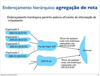 Endereçamento hierárquico:
 Endereçamento hierárquico: agregação de rota
agregação de rota
           Endereçamento hierárquico permite anúncio eficiente da informação de
           roteamento:


        Organização 0
               200.23.16.0/23
        Organização 1
                                                                “Envie-me qualquer
                200.23.18.0/23                                  coisa com endereços
        Organização 2                                           começando com
                200.23.20.0/23           .   Fly-By-Night-ISP   200.23.16.0/20”
                                         .
                                     .   .                                             Internet
                                     .
        Organização 7                .
              200.23.30.0/23
                                                                 “Envie-me qualquer
                                               ISPs-R-Us
                                                                 coisa com endereços
                                                                 começando com
                                                                 199.31.0.0/16”


segunda-feira, 17 de outubro de 11                                                                51
 
