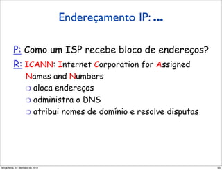 Endereçamento IP:
                  Endereçamento IP: ...
         a última palavra...

         P: Como um ISP recebe bloco de endereços?
         R: ICANN: Internet Corporation for Assigned
                   Names and Numbers
                   "  aloca endereços
                   "  administra o DNS
                   "  atribui nomes de domínio e resolve disputas




segunda-feira, 17 de outubro de 11                                  53
 