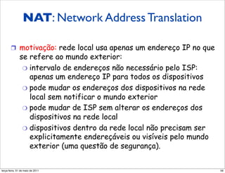 NAT: Network Address Translation

       !  motivação: rede local usa apenas um endereço IP no que
              se refere ao mundo exterior:
               "  intervalo de endereços não necessário pelo ISP:
                  apenas um endereço IP para todos os dispositivos
               "  pode mudar os endereços dos dispositivos na rede
                  local sem notificar o mundo exterior
               "  pode mudar de ISP sem alterar os endereços dos
                  dispositivos na rede local
               "  dispositivos dentro da rede local não precisam ser
                  explicitamente endereçáveis ou visíveis pelo mundo
                  exterior (uma questão de segurança).


segunda-feira, 17 de outubro de 11                                     56
 