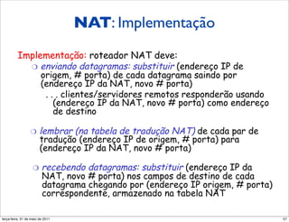 NAT: Implementação
         Implementação: roteador NAT deve:
         Implementação: roteador NAT deve:
         Implementação: roteador NAT deve:
           "  enviando datagramas: substituir (endereço IP de
            "  enviando datagramas: substituir (endereço IP de
            "  enviando datagramas: substituir (endereço IP de
               origem, # porta) de cada datagrama saindo por
               origem, # porta) de cada datagrama saindo por
                origem, # porta) de cada datagrama saindo por
               (endereço IP da NAT, novo # porta)
               (endereço IP da NAT, novo # porta)
                (endereço IP da NAT, novo # porta)
                 ... ... ... clientes/servidores remotos responderão usando
                             clientes/servidores remotos responderão usando
                             clientes/servidores remotos responderão usando
                       (endereço IP da NAT, novo # porta) como endereço
                       (endereço IP da NAT, novo # porta) como endereço
                        (endereço IP da NAT, novo # porta) como endereço
                       de destino
                       de destino
                        de destino

                 "  lembrar (na tabela de tradução NAT) de cada par de
                 "  lembrar (na tabela de tradução NAT) de cada par de
                 "  lembrar (na tabela de tradução NAT) de cada par de
                       tradução (endereço IP de origem, # porta) para
                       tradução (endereço IP de origem, # porta) para
                        tradução (endereço IP de origem, # porta) para
                       (endereço IP da NAT, novo # porta)
                       (endereço IP da NAT, novo # porta)
                        (endereço IP da NAT, novo # porta)

                 "  recebendo datagramas: substituir (endereço IP da
                 "  recebendo datagramas: substituir (endereço IP da
                 "  recebendo datagramas: substituir (endereço IP da
                       NAT, novo # porta) nos campos de destino de cada
                       NAT, novo # porta) nos campos de destino de cada
                       NAT, novo # porta) nos campos de destino de cada
                       datagrama chegando por (endereço IP origem, # porta)
                       datagrama chegando por (endereço IP origem, # porta)
                       datagrama chegando por (endereço IP origem, # porta)
                       correspondente, armazenado na tabela NAT
                       correspondente, armazenado na tabela NAT
                       correspondente, armazenado na tabela NAT

segunda-feira, 17 de outubro de 11                                            57
 