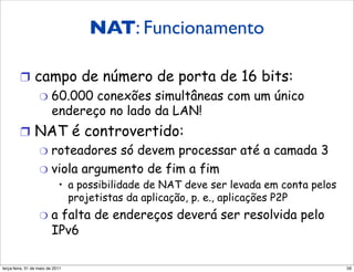 NAT: Funcionamento

         !  campo de número de porta de 16 bits:
                   "  60.000    conexões simultâneas com um único
                         endereço no lado da LAN!
         !  NAT é controvertido:
            "  roteadores só devem processar até a camada 3
            "  viola argumento de fim a fim
                            •  a possibilidade de NAT deve ser levada em conta pelos
                               projetistas da aplicação, p. e., aplicações P2P
                   "  a   falta de endereços deverá ser resolvida pelo
                         IPv6

segunda-feira, 17 de outubro de 11                                                     59
 