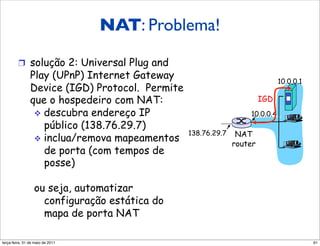 NAT: Problema!

         !  solução 2: Universal Plug and
               Play (UPnP) Internet Gateway                                  10.0.0.1
               Device (IGD) Protocol. Permite
               que o hospedeiro com NAT:                               IGD
                !  descubra endereço IP                           10.0.0.4
                   público (138.76.29.7)
                                                138.76.29.7    NAT
                !  inclua/remova mapeamentos
                                                              router
                   de porta (com tempos de
                   posse)

                  ou seja, automatizar
                    configuração estática do
                    mapa de porta NAT

segunda-feira, 17 de outubro de 11                                                      61
 