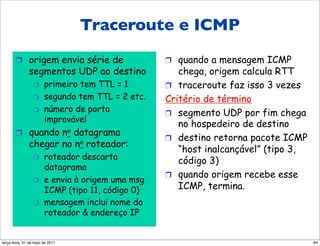Traceroute e ICMP
                Traceroute e ICMP
       !  origem envia série de                   !  quando a mensagem ICMP
               segmentos UDP ao destino              chega, origem calcula RTT
                 "     primeiro tem TTL = 1       !  traceroute faz isso 3 vezes
                 "     segundo tem TTL = 2 etc.   Critério de término
                 "     número de porta            !  segmento UDP por fim chega
                       improvável
                                                     no hospedeiro de destino
       !  quando no datagrama
                                                  !  destino retorna pacote ICMP
               chegar no no roteador:
                                                     “host inalcançável” (tipo 3,
                 "     roteador descarta             código 3)
                       datagrama
                                                  !  quando origem recebe esse
                 "     e envia à origem uma msg
                       ICMP (tipo 11, código 0)      ICMP, termina.
                 "     mensagem inclui nome do
                       roteador & endereço IP


segunda-feira, 17 de outubro de 11                                                  64
 