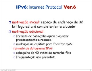 IPv6: Internet Protocol Ver.6
                       IPv6

               !  motivação inicial: espaço de endereço de 32
                  bit logo estará completamente alocado
               !  motivação adicional:
                        "  formato de cabeçalho ajuda a agilizar
                           processamento e repasse
                        "  mudanças no capítulo para facilitar QoS
                        formato de datagrama IPv6:
                        "  cabeçalho de 40 bytes de tamanho fixo
                        "  fragmentação não permitida




segunda-feira, 17 de outubro de 11                                   65
 