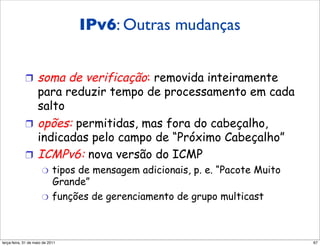 IPv6: Outras mudanças
             Outras mudanças do IPv4

             !  soma de verificação: removida inteiramente
                para reduzir tempo de processamento em cada
                salto
             !  opões: permitidas, mas fora do cabeçalho,
                indicadas pelo campo de “Próximo Cabeçalho”
             !  ICMPv6: nova versão do ICMP
                      "  tipos de mensagem adicionais, p. e. “Pacote Muito
                         Grande”
                      "  funções de gerenciamento de grupo multicast




segunda-feira, 17 de outubro de 11                                           67
 