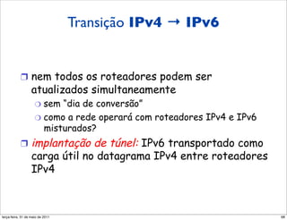 Transição IPv4 → IPv6
         Transição de IPv4 para IPv6

           !  nem todos os roteadores podem ser
                  atualizados simultaneamente
                    "  sem “dia de conversão”
                    "  como a rede operará com roteadores IPv4 e IPv6
                       misturados?
           !  implantação      de túnel: IPv6 transportado como
                  carga útil no datagrama IPv4 entre roteadores
                  IPv4



segunda-feira, 17 de outubro de 11                                      68
 
