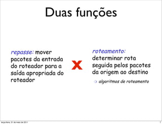 Duas funçõesda entrada
                                                 !  repasse: mover
                                             pacotes
                                                                                    an

                                do roteador para a                                  ! 
       Duas importantes funções saída apropriada do
       da camada de rede        roteador

    !  repasse: mover                             !  roteamento:
                                             analogia:
          pacotes da entrada                         determinar rota                ! 

          do roteador para a
          saída apropriada do
                                             X
                                             !  roteamento: processo
                                                     seguida pelos pacotes
                                                de planejamento da
                                                     da origem ao destino
          roteador                              viagem da origem ao
                                                      "  algoritmos de roteamento
                                                destino
    !  roteamento:
          determinar rota                    !  repasse: processo de
          seguida pelos pacotes                passar por um único
          da origem ao destino                 cruzamento
            "     algoritmos de roteamento
segunda-feira, 17 de outubro de 11                                                   7
 