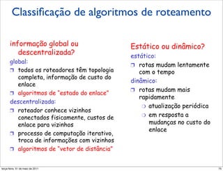 Classiﬁcação de algoritmos de roteamento
         Classificação do algoritmo
          Classificação do algoritmo
         de roteamento
          de roteamento
      informação global ouou
        informação global                     Estático ou ou dinâmico?
                                                Estático dinâmico?
         descentralizada?
           descentralizada?                   estático:
                                                 estático:
      global:                                 !  rotas mudam lentamente
        global:                                  !  rotas mudam lentamente
      !  todos os roteadores têm topologia       com o tempo
        !  todos os roteadores têm topologia         com o tempo
         completa, informação de custo do     dinâmico:
           completa, informação de custo do      dinâmico:
         enlace                               !  rotas mudam mais
           enlace                                !  rotas mudam mais
      !  algoritmos de “estado do enlace”        rapidamente
        !  algoritmos de “estado do enlace”          rapidamente
      descentralizada:                            "  atualização periódica
        descentralizada:                              "  atualização periódica
      !  roteador conhece vizinhos                "  em resposta a
        !  roteador conhece vizinhos                  "  em resposta a
         conectados fisicamente, custos de           mudanças no custo do
           conectados fisicamente, custos de
         enlace para vizinhos                            mudanças no custo do
                                                     enlace
           enlace para vizinhos                          enlace
      !  processo de computação iterativo,
        !  processo de computaçãovizinhos
         troca de informações com iterativo,
           troca de informações com vizinhos
      !  algoritmos de “vetor de distância”
        !  algoritmos de “vetor de distância”

segunda-feira, 17 de outubro de 11                                               75
 