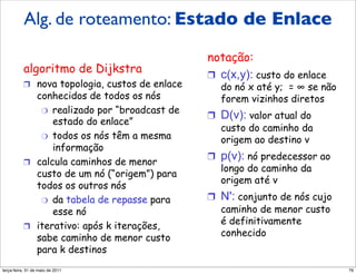 Algoritmo de roteamento
          Alg. de roteamento: Estado de Enlace
             de estado do enlace
                                                notação:
          algoritmo de Dijkstra                 !  c(x,y): custo do enlace
          !  nova topologia, custos de enlace     do nó x até y; = ! se não
             conhecidos de todos os nós           forem vizinhos diretos
              "  realizado por “broadcast de
                                                !  D(v): valor atual do
                 estado do enlace”
                                                   custo do caminho da
              "  todos os nós têm a mesma
                                                   origem ao destino v
                 informação
                                                !  p(v): nó predecessor ao
          !  calcula caminhos de menor
                                                   longo do caminho da
             custo de um nó (“origem”) para
                                                   origem até v
             todos os outros nós
              "  da tabela de repasse para      !  N': conjunto de nós cujo
                 esse nó                           caminho de menor custo
          !  iterativo: após k iterações,
                                                   é definitivamente
             sabe caminho de menor custo           conhecido
             para k destinos
segunda-feira, 17 de outubro de 11                                            76
 