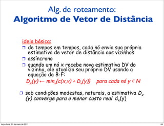 Alg. de roteamento:
             Algoritmo de Vetor de Distância
               Algoritmo de vetor
                         de distância (4)
                       ideia básica:
                       !  de tempos em tempos, cada nó envia sua própria
                          estimativa de vetor de distância aos vizinhos
                       !  assíncrono
                       !  quando um nó x recebe nova estimativa DV do
                          vizinho, ele atualiza seu próprio DV usando a
                          equação de B-F:
                         Dx(y) ! minv{c(x,v) + Dv(y)} para cada nó y N

                    !  sob condições modestas, naturais, a estimativa   Dx
                          (y) converge para o menor custo real dx(y)



segunda-feira, 17 de outubro de 11                                           84
 