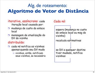 Alg. de roteamento:
             Algoritmo de vetor de
             Algoritmo de Vetor de Distância
             distância (5)
             iterativo, assíncrono: cada                   Cada nó:
                iteração local causada por:
             !  mudança de custo do enlace
                                                            espera (mudança no custo
                local                                       do enlace local ou msg do
             !  mensagem de atualização do                  vizinho)
                DV do vizinho
                                                            recalcula estimativas
             distribuído:
             !  cada nó notifica os vizinhos
                    apenas quando seu DV muda               se DV a qualquer destino
                      "     vivinhos, então, notificam      tiver mudado, notifica
                            seus vizinhos, se necessário    vizinhos




segunda-feira, 17 de outubro de 11                                                      85
 