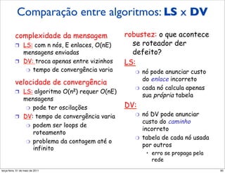 Comparação entre algoritmos: LS x DV
            Comparaçãodos algoritmos
              LS e DV
           complexidade da mensagem                         robustez: o que acontece
           !  LS: com n nós, E enlaces, O(nE)                 se roteador der
              mensagens enviadas                              defeito?
           !  DV: troca apenas entre vizinhos               LS:
               "  tempo de convergência varia                  "    nó pode anunciar custo
                                                                    do enlace incorreto
           velocidade de convergência
                                                               "    cada nó calcula apenas
           !  LS: algoritmo          O(n2)   requer O(nE)
                                                                    sua própria tabela
              mensagens
               "  pode ter oscilações                       DV:
           !  DV: tempo de convergência varia                  "    nó DV pode anunciar
                                                                    custo do caminho
               "  podem ser loops de
                                                                    incorreto
                  roteamento
                                                               "    tabela de cada nó usada
               "  problema da contagem até o
                                                                    por outros
                  infinito
                                                                     •  erro se propaga pela
                                                                        rede
segunda-feira, 17 de outubro de 11                                                             90
 