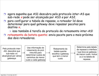 !  agora suponha que AS1 descubra pelo protocolo inter-AS que
        sub-rede x pode ser alcançada por AS3 e por AS2.
     !  para configurar a tabela de repasse, o roteador 1d deve
        determinar para qual gateway deve repassar pacotes para
        destino x.
         "  isso também é tarefa do protocolo de roteamento inter-AS!
     !  roteamento da batata quente: envia pacote para o mais próximo
        dos dois roteadores.


                                       Use informação de                        Determine pela tabela
  Pelo protocolo inter-                                       Roteamento da     de repasse a interface
   -AS, descobre que                  roteamento do prot.
                                                              batata quente:    I que leva ao gateway
      sub-rede x é                       intra-AS para
                                                            escolha o gateway   de menor custo. Inclua
  alcançável por vários              determinar custos de
                                                             que tem o menor       (x,I) na tabela de
       gateways                       caminhos de menor
                                                                   custo                repasse
                                     custo a cada gateway




segunda-feira, 17 de outubro de 11                                                                   97
 