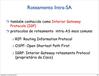 Roteamento Intra-SA
          Roteamento intra-AS

          !  também conhecido como Interior Gateway
             Protocols (IGP)
          !  protocolos de roteamento intra-AS mais comuns:

                    "  RIP:          Routing Information Protocol
                    "  OSPF:          Open Shortest Path First

                    "  IGRP:    Interior Gateway roteamento Protocol
                          (proprietário da Cisco)



segunda-feira, 17 de outubro de 11                                     99
 