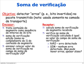 Soma de verificação da
        Soma de veriﬁcação
 Internet (análise)
   Objetivo: detectar “erros” (p. e., bits invertidos) no
     pacote transmitido (nota: usada somente na camada
     de transporte)
   Emissor:                    Receptor:
   !  trata conteúdo do              !  calcula soma de verificação
      segmento como sequência           do segmento recebido
      de inteiros de 16 bits         !  verifica se soma de
   !  soma de verificação:              verificação calculada é igual
      adição (soma no                   ao valor do campo de soma de
      complemento de 1) do              verificação:
      conteúdo do segmento               "  NÃO – erro detectado
   !  emissor colocar valor da           "  SIM – nenhum erro
      soma de verificação no                detectado. Mas pode
      campo de soma de                      haver erros, apesar disso?
      verificação UDP


quinta-feira, 10 de novembro de 11                                       14
 