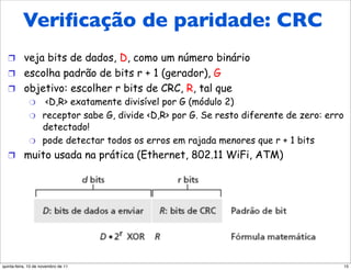 verificação de redundância
     Veriﬁcação de paridade: CRC
   cíclica
   !  veja bits de dados, D, como um número binário
   !  escolha padrão de bits r + 1 (gerador), G
   !  objetivo: escolher r bits de CRC, R, tal que
       "  <D,R> exatamente divisível por G (módulo 2)
             "      receptor sabe G, divide <D,R> por G. Se resto diferente de zero: erro
                    detectado!
             "      pode detectar todos os erros em rajada menores que r + 1 bits
   !  muito usada na prática (Ethernet, 802.11 WiFi, ATM)




quinta-feira, 10 de novembro de 11                                                          15
 