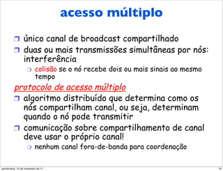 acesso múltiplo
Protocolos de acesso múltiplo
          !  único canal de broadcast compartilhado
          !  duas ou mais transmissões simultâneas por nós:
                  interferência
                    "      colisão se o nó recebe dois ou mais sinais ao mesmo
                           tempo
          protocolo de acesso múltiplo
          !  algoritmo distribuído que determina como os
             nós compartilham canal, ou seja, determinam
             quando o nó pode transmitir
          !  comunicação sobre compartilhamento de canal
             deve usar o próprio canal!
                    "      nenhum canal fora-de-banda para coordenação

quinta-feira, 10 de novembro de 11                                               19
 