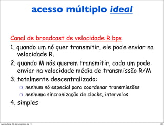 acesso múltiplo ideal
          Protocolo de acesso
          múltiplo ideal
          Canal de broadcast de velocidade R bps
          1. quando um nó quer transmitir, ele pode enviar na
             velocidade R.
          2. quando M nós querem transmitir, cada um pode
             enviar na velocidade média de transmissão R/M
          3. totalmente descentralizado:
                    "     nenhum nó especial para coordenar transmissões
                    "     nenhuma sincronização de clocks, intervalos
          4. simples


quinta-feira, 10 de novembro de 11                                         20
 