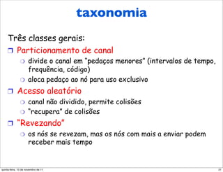 Protocolos MAC:
                   taxonomia
       uma taxonomia
     Três classes gerais:
     !  Particionamento de canal
               "     divide o canal em “pedaços menores” (intervalos de tempo,
                     frequência, código)
               "     aloca pedaço ao nó para uso exclusivo
     !  Acesso aleatório
         "  canal não dividido, permite colisões
         "  “recupera” de colisões

     !  “Revezando”
         "  os nós se revezam, mas os nós com mais a enviar podem
            receber mais tempo


quinta-feira, 10 de novembro de 11                                               21
 