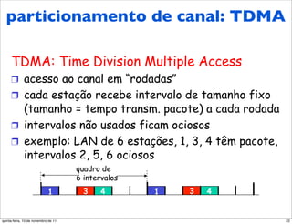 Protocolos MAC de
  particionamentocanal:
  particionamento de de canal: TDMA
  TDMA
     TDMA: Time Division Multiple Access
     !  acesso ao canal em “rodadas”
     !  cada estação recebe intervalo de tamanho fixo
        (tamanho = tempo transm. pacote) a cada rodada
     !  intervalos não usados ficam ociosos
     !  exemplo: LAN de 6 estações, 1, 3, 4 têm pacote,
        intervalos 2, 5, 6 ociosos
                                     quadro de
                                     6 intervalos
                            1          3    4       1   3   4


quinta-feira, 10 de novembro de 11                              22
 