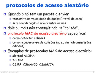 Protocolos de acesso
     aleatório
      protocolos de acesso aleatório
     !  Quando o nó tem um pacote a enviar
        "  transmite na velocidade de dados R total do canal.
        "  sem coordenação a priori entre os nós

     !  dois ou mais nós transmitindo  “colisão”,
     !  protocolo MAC de acesso aleatório especifica:
                "     como detectar colisões
                "     como recuperar-se de colisões (p. e., via retransmissões
                      adiadas)
     !  Exemplos de protocolos MAC de acesso aleatório:
         "  slotted ALOHA
         "  ALOHA
         "  CSMA, CSMA/CD, CSMA/CA


quinta-feira, 10 de novembro de 11                                               24
 